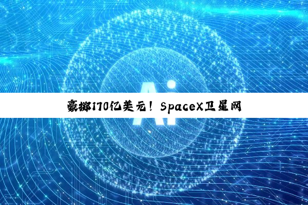 豪掷170亿美元！SpaceX卫星网络容量提升百倍
