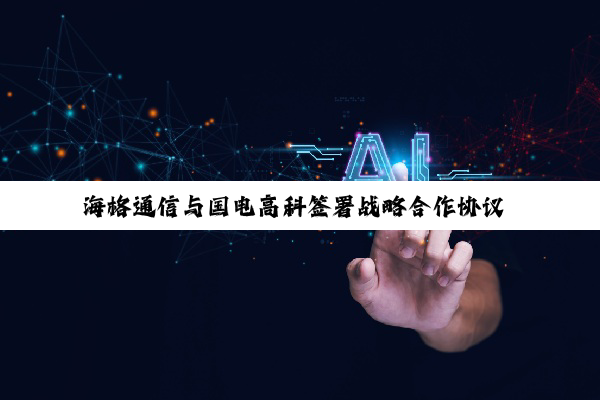 海格通信与国电高科签署战略合作协议 创建全域卫星物联网解决方案