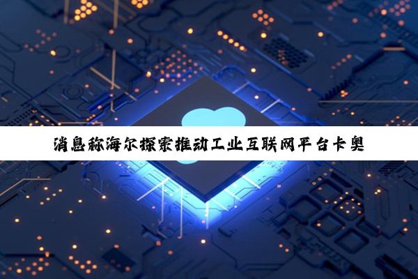 消息称海尔探索推动工业互联网平台卡奥斯明年在港 IPO